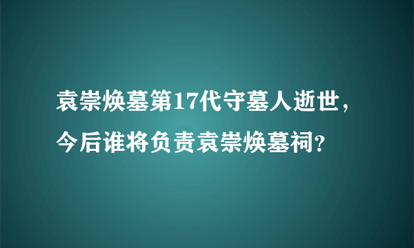 袁崇焕墓第17代守墓人逝世，今后谁将负责袁崇焕墓祠？