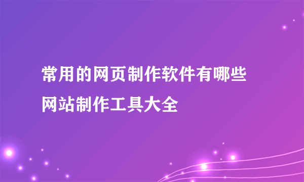 常用的网页制作软件有哪些 网站制作工具大全