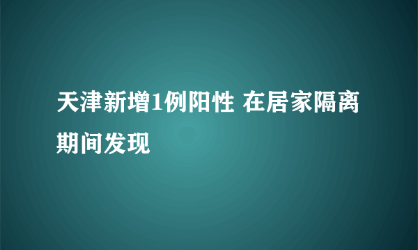 天津新增1例阳性 在居家隔离期间发现