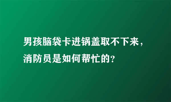 男孩脑袋卡进锅盖取不下来，消防员是如何帮忙的？