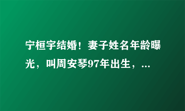 宁桓宇结婚！妻子姓名年龄曝光，叫周安琴97年出生，两人相差四岁