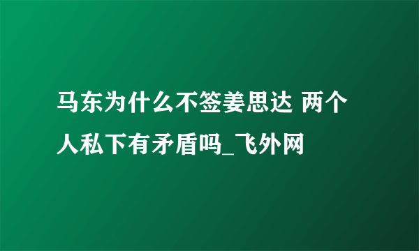 马东为什么不签姜思达 两个人私下有矛盾吗_飞外网