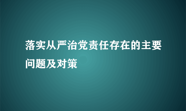 落实从严治党责任存在的主要问题及对策