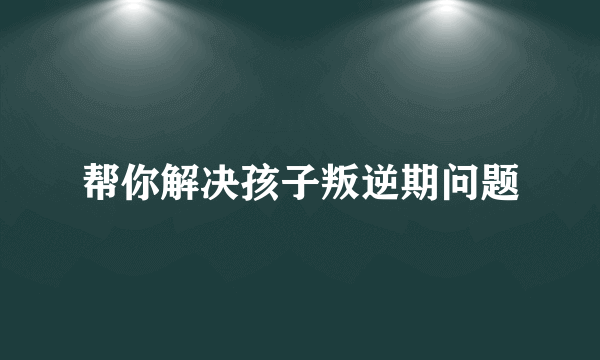 帮你解决孩子叛逆期问题