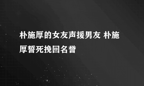 朴施厚的女友声援男友 朴施厚誓死挽回名誉