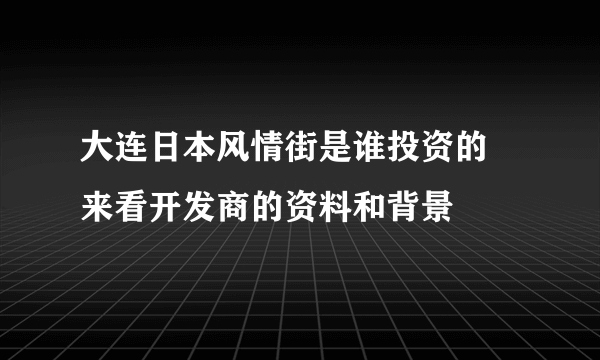 大连日本风情街是谁投资的 来看开发商的资料和背景