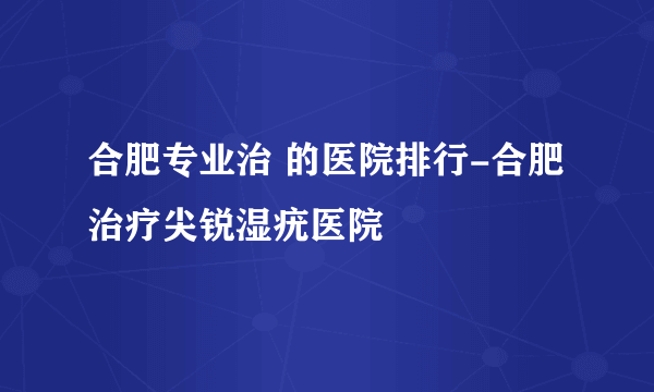 合肥专业治 的医院排行-合肥治疗尖锐湿疣医院