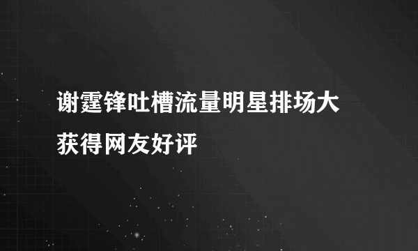 谢霆锋吐槽流量明星排场大 获得网友好评