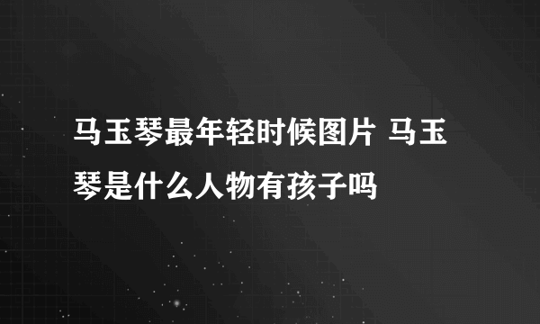 马玉琴最年轻时候图片 马玉琴是什么人物有孩子吗