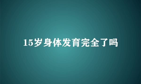 15岁身体发育完全了吗