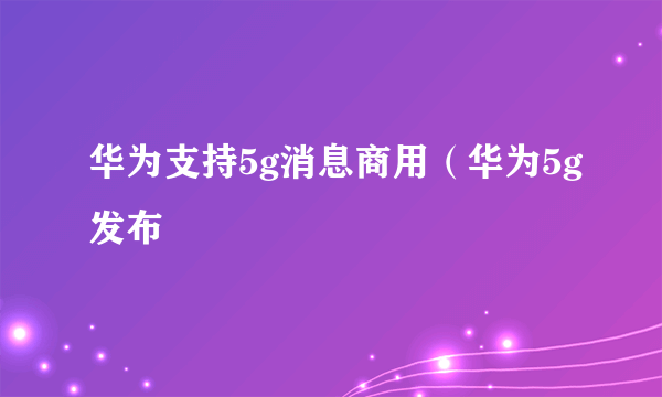 华为支持5g消息商用（华为5g发布