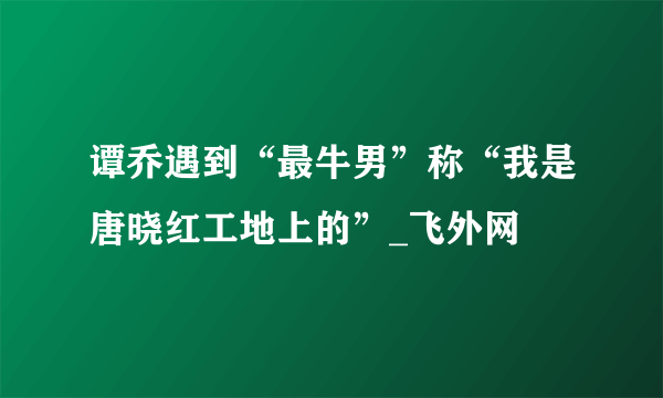 谭乔遇到“最牛男”称“我是唐晓红工地上的”_飞外网