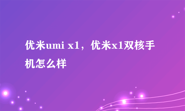 优米umi x1，优米x1双核手机怎么样