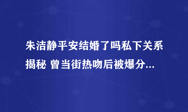 朱洁静平安结婚了吗私下关系揭秘 曾当街热吻后被爆分手_飞外网