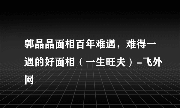 郭晶晶面相百年难遇，难得一遇的好面相（一生旺夫）-飞外网