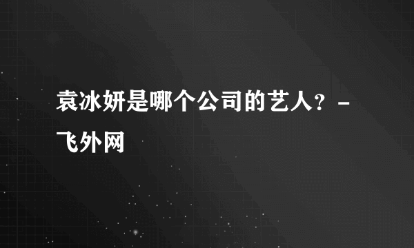 袁冰妍是哪个公司的艺人？-飞外网