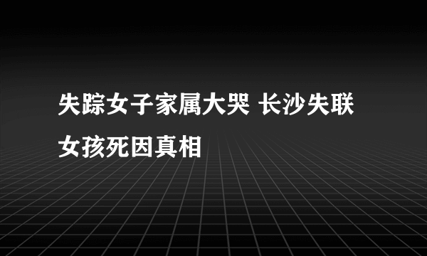 失踪女子家属大哭 长沙失联女孩死因真相