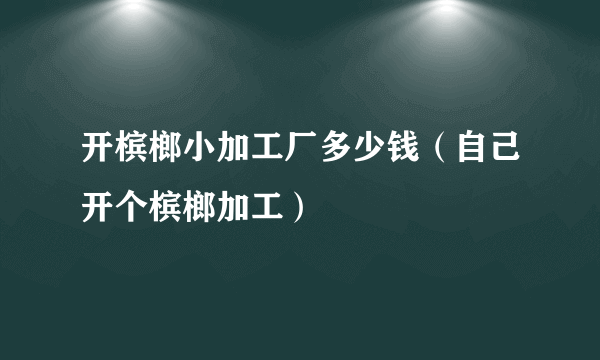 开槟榔小加工厂多少钱（自己开个槟榔加工）