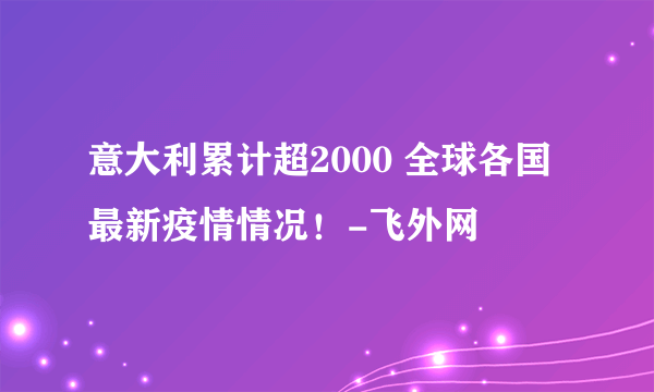 意大利累计超2000 全球各国最新疫情情况！-飞外网