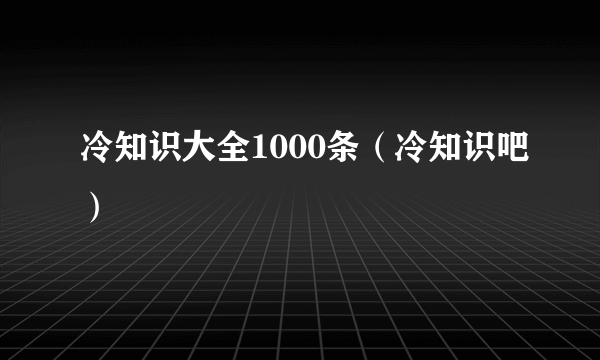 冷知识大全1000条（冷知识吧）