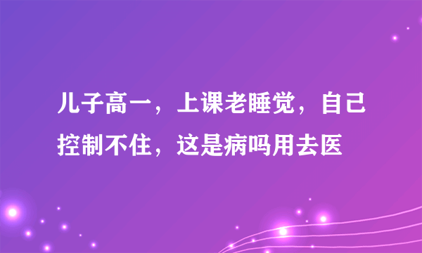 儿子高一，上课老睡觉，自己控制不住，这是病吗用去医