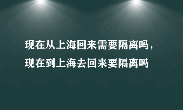 现在从上海回来需要隔离吗，现在到上海去回来要隔离吗