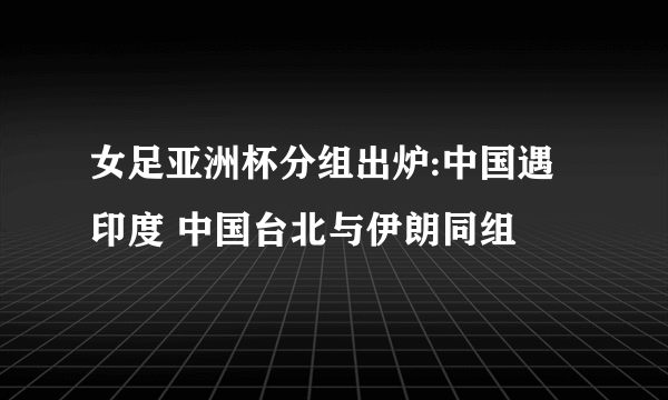 女足亚洲杯分组出炉:中国遇印度 中国台北与伊朗同组