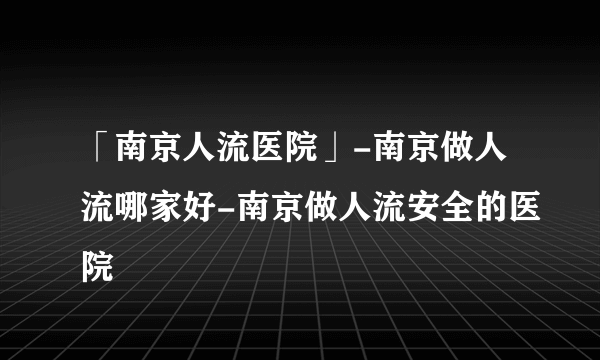 「南京人流医院」-南京做人流哪家好-南京做人流安全的医院