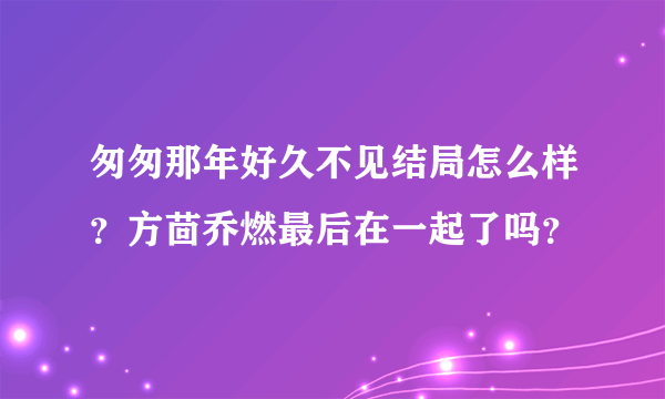 匆匆那年好久不见结局怎么样？方茴乔燃最后在一起了吗？