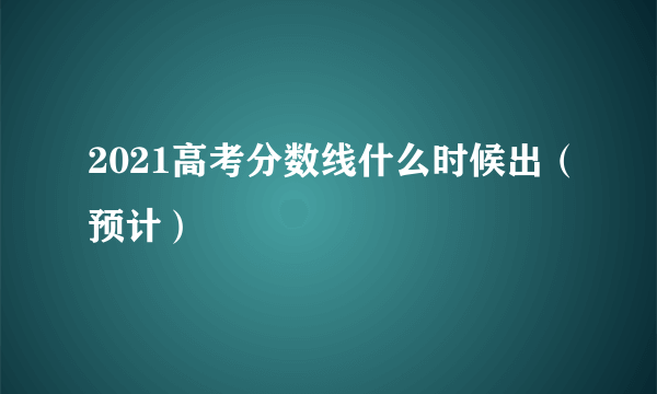 2021高考分数线什么时候出（预计）