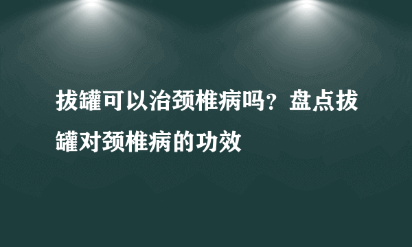 拔罐可以治颈椎病吗？盘点拔罐对颈椎病的功效