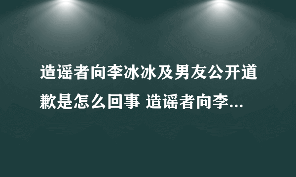 造谣者向李冰冰及男友公开道歉是怎么回事 造谣者向李冰冰及男友道歉是什么情况