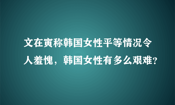 文在寅称韩国女性平等情况令人羞愧，韩国女性有多么艰难？