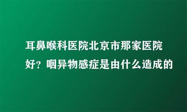 耳鼻喉科医院北京市那家医院好？咽异物感症是由什么造成的