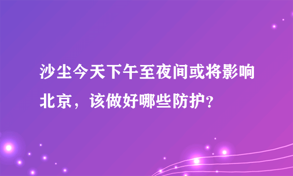 沙尘今天下午至夜间或将影响北京，该做好哪些防护？