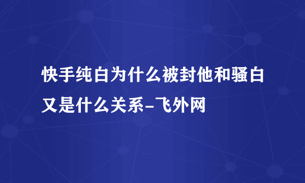 快手纯白为什么被封他和骚白又是什么关系-飞外网