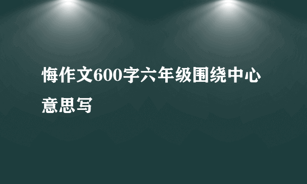 悔作文600字六年级围绕中心意思写