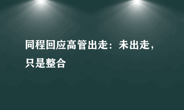 同程回应高管出走：未出走，只是整合