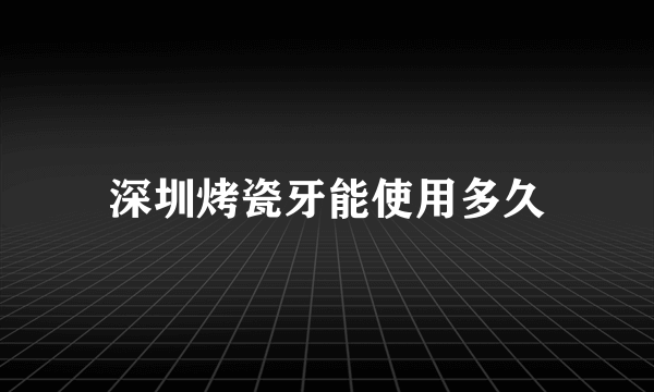 深圳烤瓷牙能使用多久