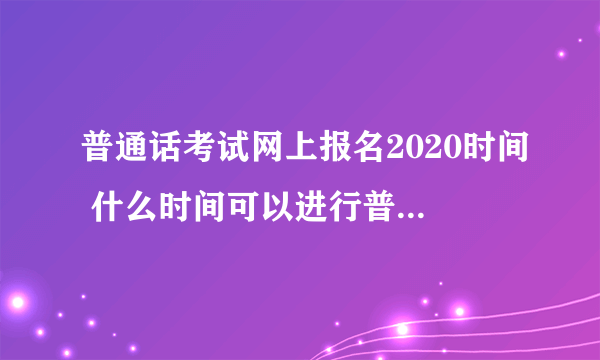 普通话考试网上报名2020时间 什么时间可以进行普通话考试网上报名