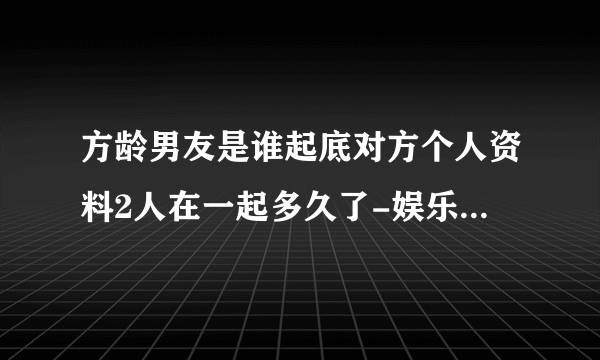 方龄男友是谁起底对方个人资料2人在一起多久了-娱乐八卦-飞外网