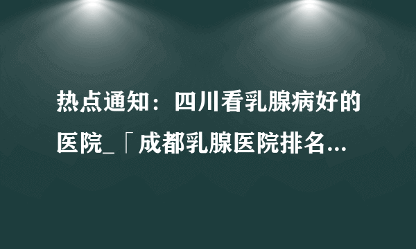 热点通知：四川看乳腺病好的医院_「成都乳腺医院排名前十名」公开