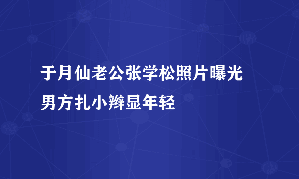 于月仙老公张学松照片曝光  男方扎小辫显年轻