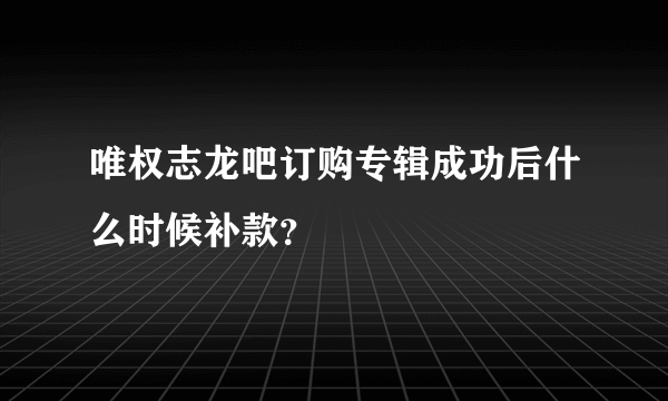 唯权志龙吧订购专辑成功后什么时候补款？