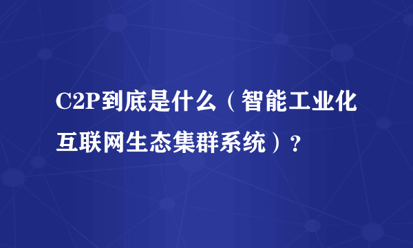 C2P到底是什么（智能工业化互联网生态集群系统）？