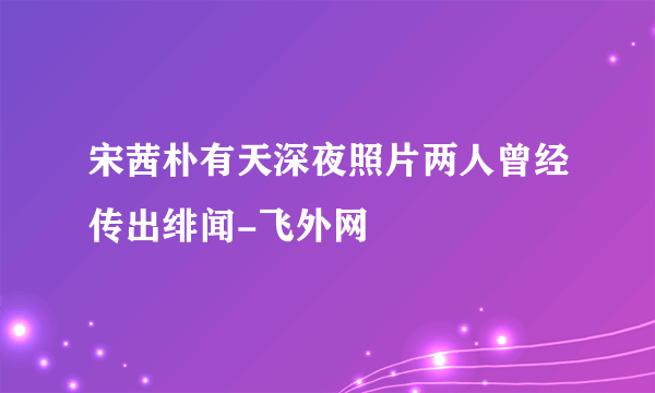 宋茜朴有天深夜照片两人曾经传出绯闻-飞外网