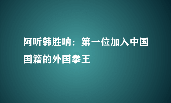 阿听韩胜呐：第一位加入中国国籍的外国拳王