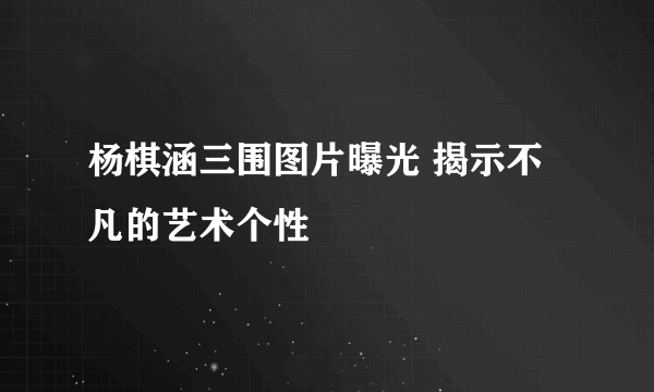 杨棋涵三围图片曝光 揭示不凡的艺术个性