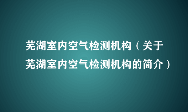 芜湖室内空气检测机构（关于芜湖室内空气检测机构的简介）