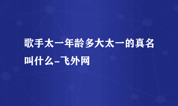 歌手太一年龄多大太一的真名叫什么-飞外网